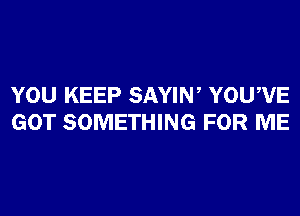 YOU KEEP SAYIW YOUWE
GOT SOMETHING FOR ME