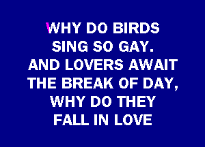 WHY DO BIRDS
SING SO GAY.
AND LOVERS AWAIT
THE BREAK 0F DAY,
WHY DO THEY
FALL IN LOVE