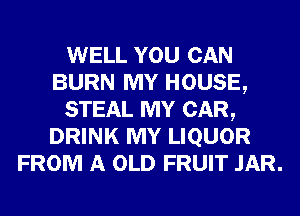 WELL YOU CAN
BURN MY HOUSE,

STEAL MY CAR,
DRINK MY LIQUOR
FROM A OLD FRUIT JAR.
