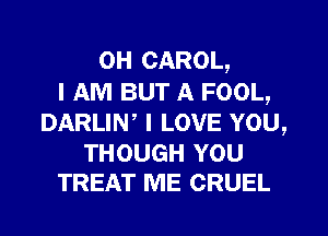 0H CAROL,
I AM BUT A FOOL,
DARLIN, I LOVE YOU,

THOUGH YOU
TREAT ME CRUEL