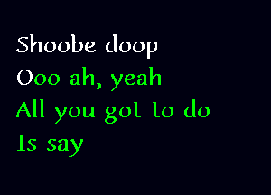 Shoobe doop

Ooo-ah, yeah
All you got to do
Is say