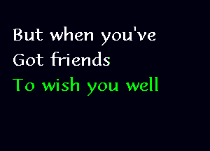 But when you've
Got friends

To wish you well