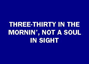 THREE-THIRTY IN THE

MORNIW, NOT A SOUL
IN SIGHT