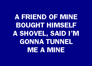 A FRIEND OF MINE
BOUGHT HIMSELF
A SHOVEL, SAID PM
GONNA TUNNEL
ME A MINE