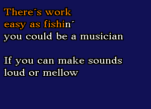 There's work
easy as fishin
you could be a musician

If you can make sounds
loud or mellow