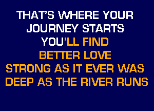 THAT'S WHERE YOUR
JOURNEY STARTS
YOU'LL FIND
BETTER LOVE
STRONG AS IT EVER WAS
DEEP AS THE RIVER RUNS