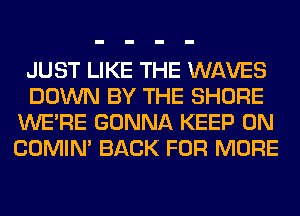 JUST LIKE THE WAVES
DOWN BY THE SHORE
WERE GONNA KEEP ON
COMIM BACK FOR MORE