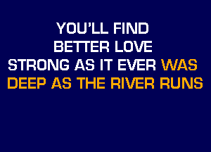 YOU'LL FIND
BETTER LOVE
STRONG AS IT EVER WAS
DEEP AS THE RIVER RUNS