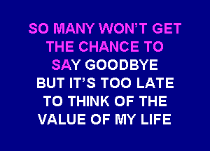 SO MANY WON,T GET
THE CHANCE TO
SAY GOODBYE
BUT ITS TOO LATE
TO THINK OF THE

VALUE OF MY LIFE l