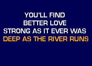 YOU'LL FIND
BETTER LOVE
STRONG AS IT EVER WAS
DEEP AS THE RIVER RUNS