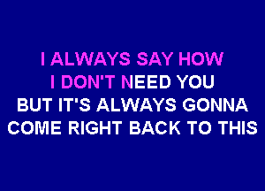 I ALWAYS SAY HOW
I DON'T NEED YOU
BUT IT'S ALWAYS GONNA
COME RIGHT BACK TO THIS