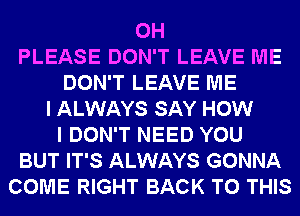 0H
PLEASE DON'T LEAVE ME
DON'T LEAVE ME
I ALWAYS SAY HOW
I DON'T NEED YOU
BUT IT'S ALWAYS GONNA
COME RIGHT BACK TO THIS