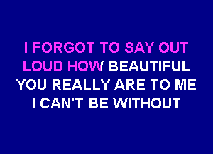 I FORGOT TO SAY OUT
LOUD HOW BEAUTIFUL
YOU REALLY ARE TO ME
I CAN'T BE WITHOUT