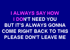 I ALWAYS SAY HOW
I DON'T NEED YOU
BUT IT'S ALWAYS GONNA
COME RIGHT BACK TO THIS
PLEASE DON'T LEAVE ME