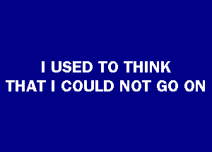 I USED TO THINK

THAT I COULD NOT GO ON