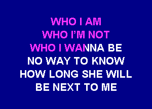 WHO I AM
WHO PM NOT
WHO I WANNA BE
NO WAY TO KNOW
HOW LONG SHE WILL
BE NEXT TO ME