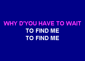 WHY D'YOU HAVE TO WAIT

TO FIND ME
TO FIND ME