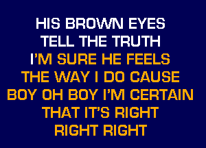 HIS BROWN EYES
TELL THE TRUTH
I'M SURE HE FEELS
THE WAY I DO CAUSE
BOY 0H BOY I'M CERTAIN
THAT ITS RIGHT
RIGHT RIGHT