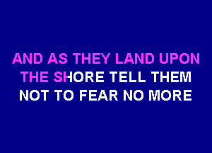 AND AS THEY LAND UPON
THE SHORE TELL THEM
NOT TO FEAR NO MORE