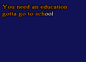 You need an education
gotta go to school