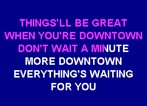 THINGS'LL BE GREAT
WHEN YOU'RE DOWNTOWN
DON'T WAIT A MINUTE
MORE DOWNTOWN
EVERYTHING'S WAITING
FOR YOU