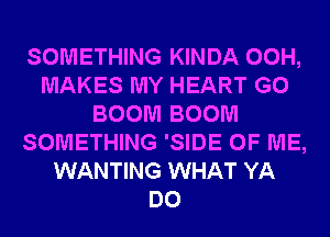 SOMETHING KINDA 00H,
MAKES MY HEART G0
BOOM BOOM
SOMETHING 'SIDE OF ME,
WANTING WHAT YA
DO