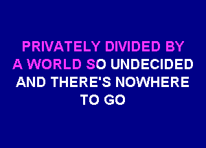 PRIVATELY DIVIDED BY
A WORLD SO UNDECIDED
AND THERE'S NOWHERE

TO GO