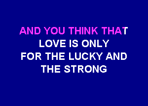 AND YOU THINK THAT
LOVE IS ONLY

FOR THE LUCKY AND
THE STRONG