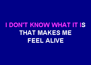 I DON'T KNOW WHAT IT IS

THAT MAKES ME
FEEL ALIVE