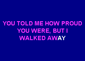 YOU TOLD ME HOW PROUD

YOU WERE, BUT I
WALKED AWAY