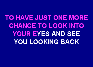 TO HAVE JUST ONE MORE
CHANCE TO LOOK INTO
YOUR EYES AND SEE
YOU LOOKING BACK