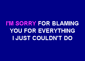 I'M SORRY FOR BLAMING

YOU FOR EVERYTHING
IJUST COULDN'T DO