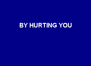 BY HURTING YOU
