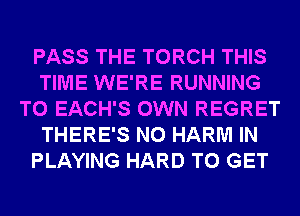 PASS THE TORCH THIS
TIME WE'RE RUNNING
T0 EACH'S OWN REGRET
THERE'S N0 HARM IN
PLAYING HARD TO GET