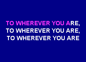 T0 WHEREVER YOU ARE,
TO WHEREVER YOU ARE,
TO WHEREVER YOU ARE