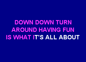 DOWN DOWN TURN
AROUND HAVING FUN

IS WHAT IT'S ALL ABOUT