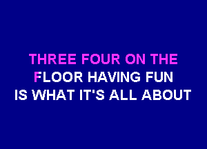 THREE FOUR ON THE

FLOOR HAVING FUN
IS WHAT IT'S ALL ABOUT