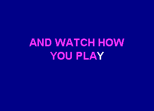AND WATCH HOW

YOU PLAY