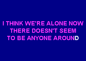 I THINK WE'RE ALONE NOW
THERE DOESN'T SEEM
TO BE ANYONE AROUND