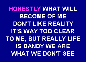 HONESTLY WHAT WILL
BECOME OF ME
DON'T LIKE REALITY
IT'S WAY T00 CLEAR
TO ME, BUT REALLY LIFE
IS DANDY WE ARE
WHAT WE DON'T SEE