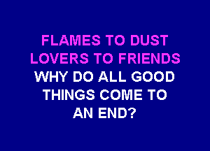 FLAMES T0 DUST
LOVERS TO FRIENDS
WHY DO ALL GOOD

THINGS COME TO

AN END?