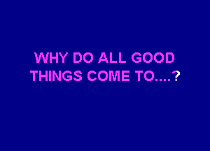 WHY DO ALL GOOD

THINGS COME TO....?