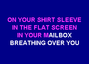 ON YOUR SHIRT SLEEVE
IN THE FLAT SCREEN
IN YOUR MAILBOX
BREATHING OVER YOU
