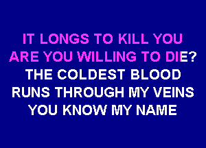 IT LONGS TO KILL YOU
ARE YOU WILLING TO DIE?
THE COLDEST BLOOD
RUNS THROUGH MY VEINS
YOU KNOW MY NAME