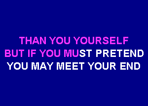 THAN YOU YOURSELF
BUT IF YOU MUST PRETEND
YOU MAY MEET YOUR END