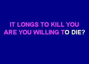 IT LONGS TO KILL YOU

ARE YOU WILLING TO DIE?