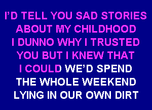 IID TELL YOU SAD STORIES
ABOUT MY CHILDHOOD
I DUNNO WHY I TRUSTED
YOU BUT I KNEW THAT
I COULD WEID SPEND
THE WHOLE WEEKEND
LYING IN OUR OWN DIRT