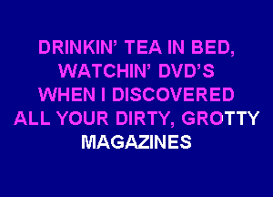 DRINKIW TEA IN BED,
WATCHIW DVUS
WHEN I DISCOVERED
ALL YOUR DIRTY, GROTTY
MAGAZINES