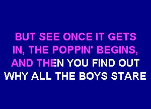 BUT SEE ONCE IT GETS
IN, THE POPPIN' BEGINS,
AND THEN YOU FIND OUT

WHY ALL THE BOYS STARE