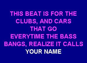 THIS BEAT IS FOR THE
CLUBS, AND CARS
THAT G0
EVERYTIME THE BASS
BANGS, REALIZE IT CALLS
YOUR NAME